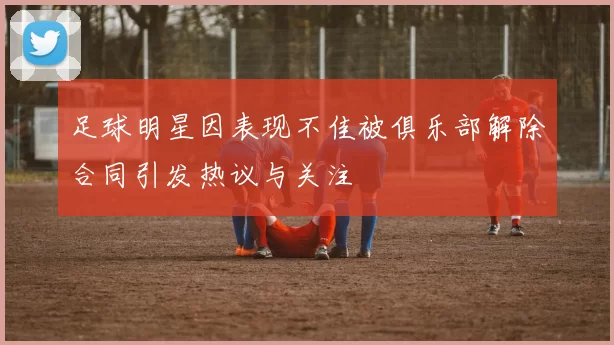足球明星因表现不佳被俱乐部解除合同引发热议与关注