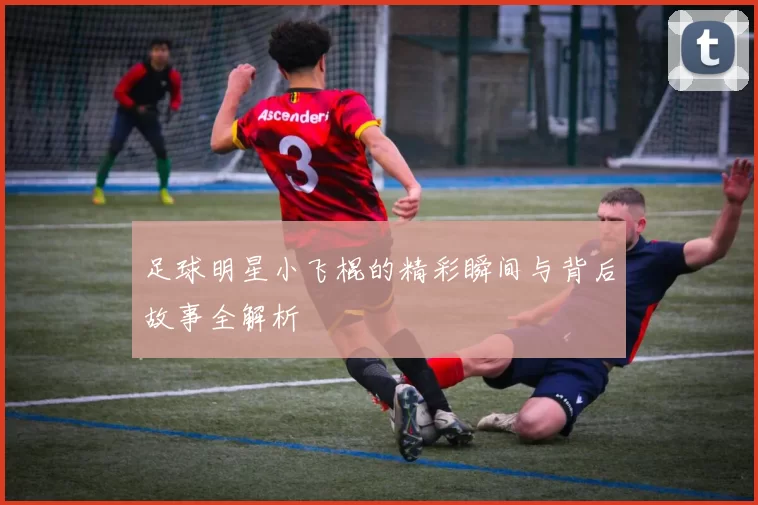 足球明星小飞棍的精彩瞬间与背后故事全解析
